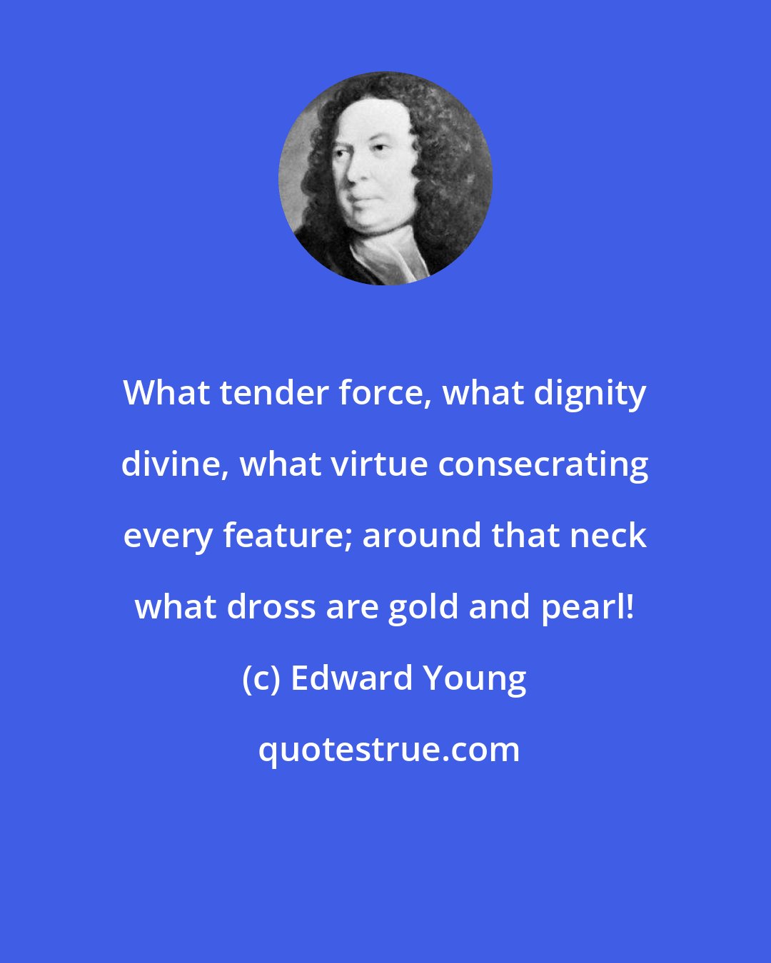Edward Young: What tender force, what dignity divine, what virtue consecrating every feature; around that neck what dross are gold and pearl!