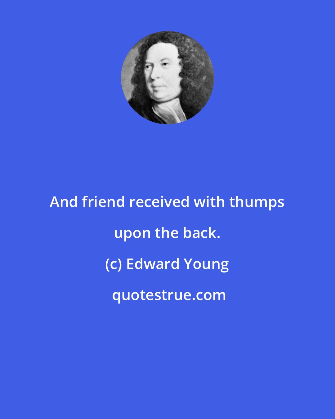 Edward Young: And friend received with thumps upon the back.