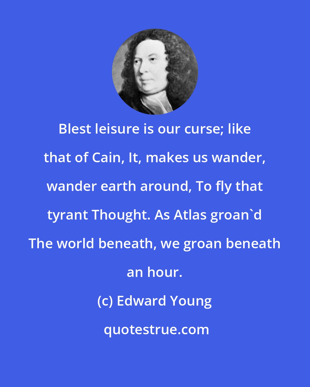 Edward Young: Blest leisure is our curse; like that of Cain, It, makes us wander, wander earth around, To fly that tyrant Thought. As Atlas groan'd The world beneath, we groan beneath an hour.