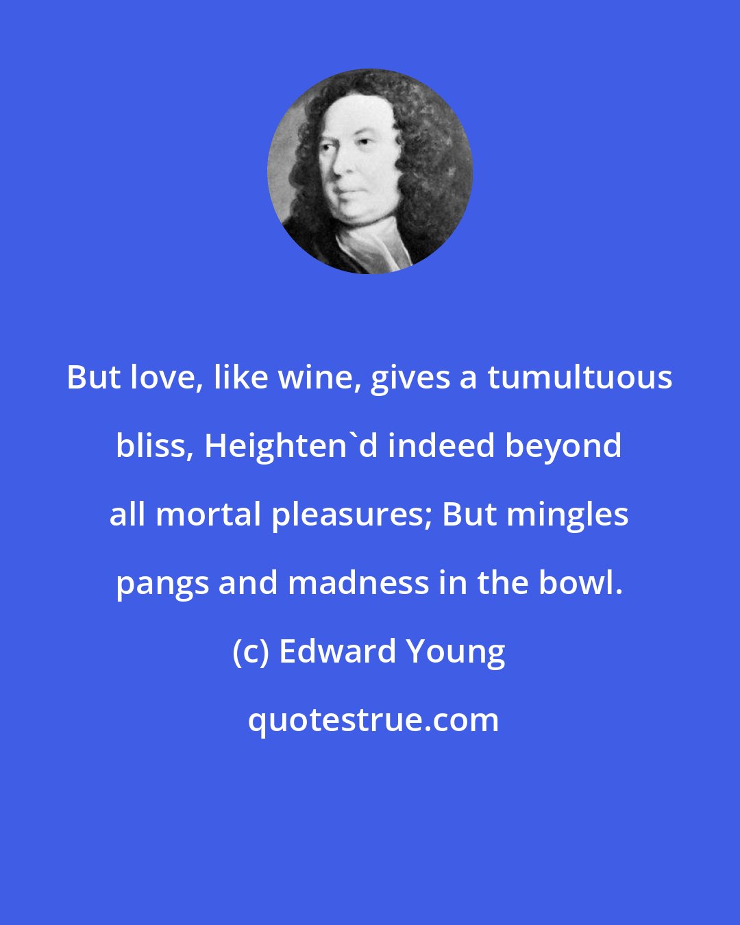 Edward Young: But love, like wine, gives a tumultuous bliss, Heighten'd indeed beyond all mortal pleasures; But mingles pangs and madness in the bowl.