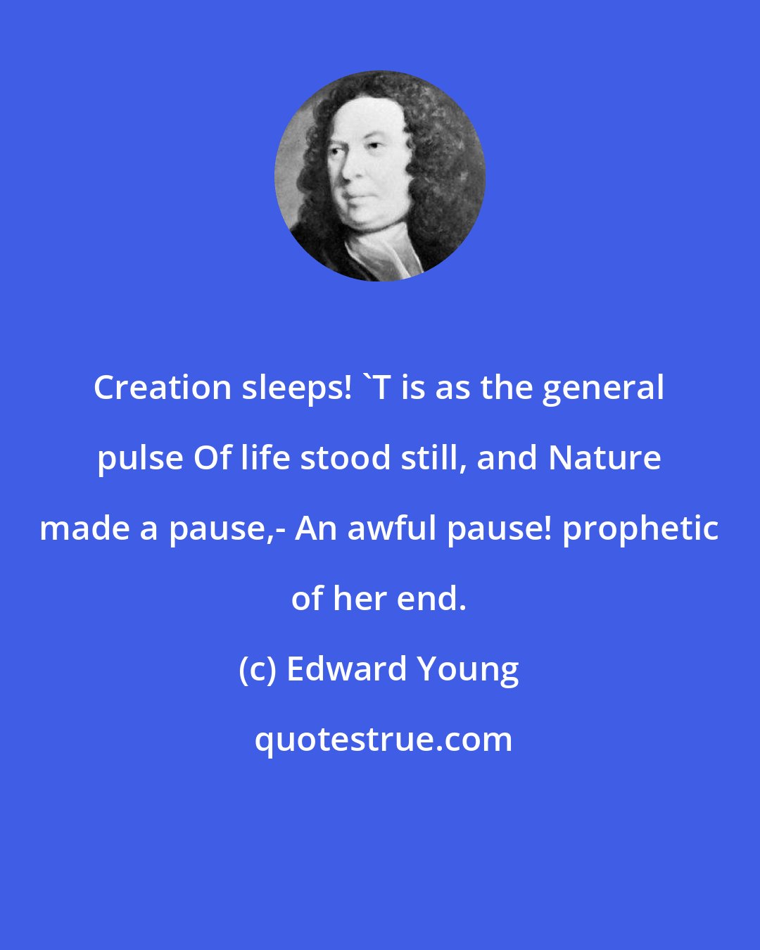Edward Young: Creation sleeps! 'T is as the general pulse Of life stood still, and Nature made a pause,- An awful pause! prophetic of her end.