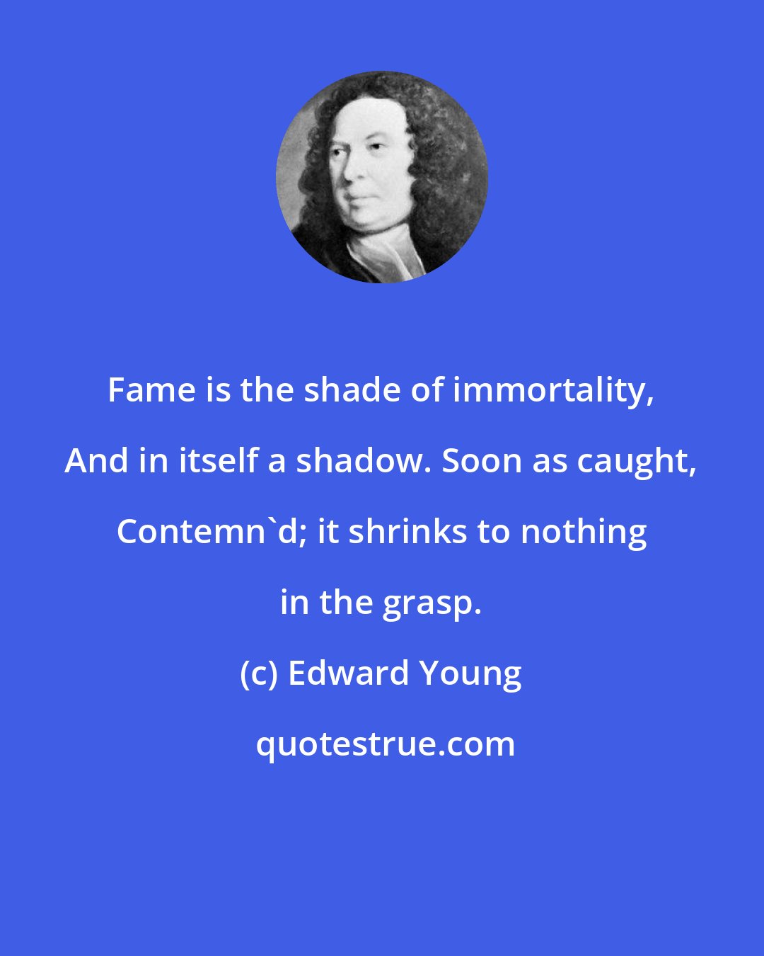Edward Young: Fame is the shade of immortality, And in itself a shadow. Soon as caught, Contemn'd; it shrinks to nothing in the grasp.