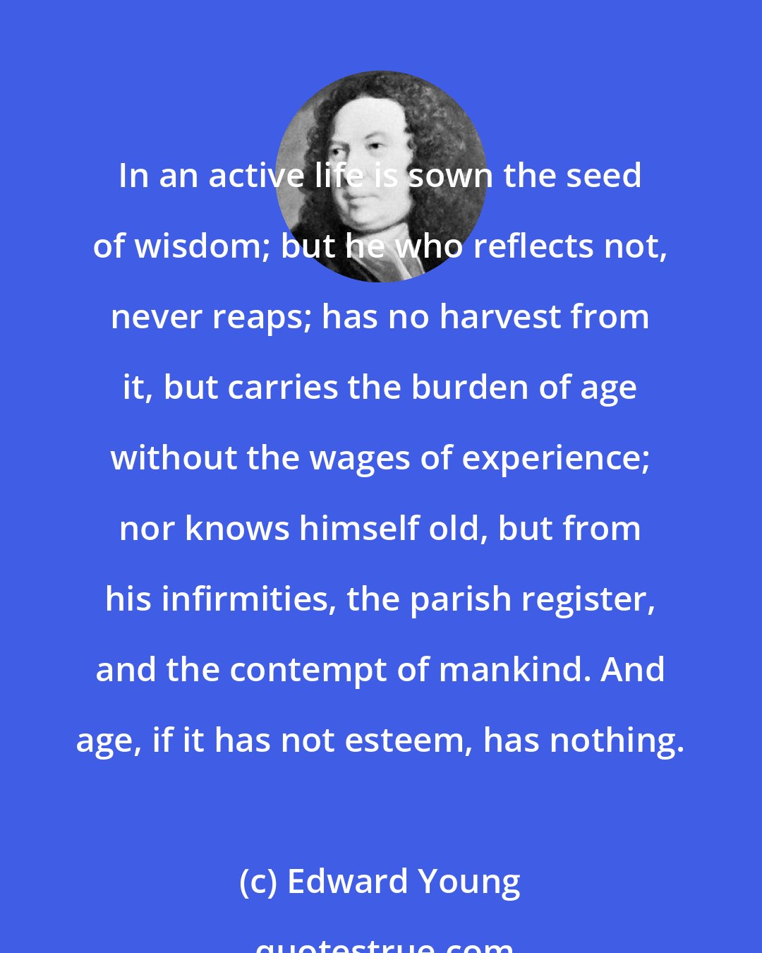 Edward Young: In an active life is sown the seed of wisdom; but he who reflects not, never reaps; has no harvest from it, but carries the burden of age without the wages of experience; nor knows himself old, but from his infirmities, the parish register, and the contempt of mankind. And age, if it has not esteem, has nothing.