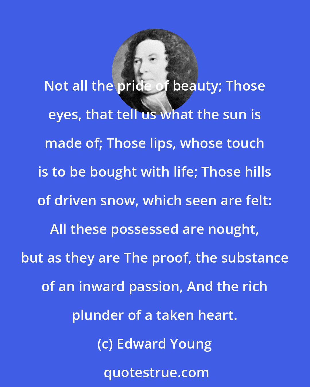 Edward Young: Not all the pride of beauty; Those eyes, that tell us what the sun is made of; Those lips, whose touch is to be bought with life; Those hills of driven snow, which seen are felt: All these possessed are nought, but as they are The proof, the substance of an inward passion, And the rich plunder of a taken heart.