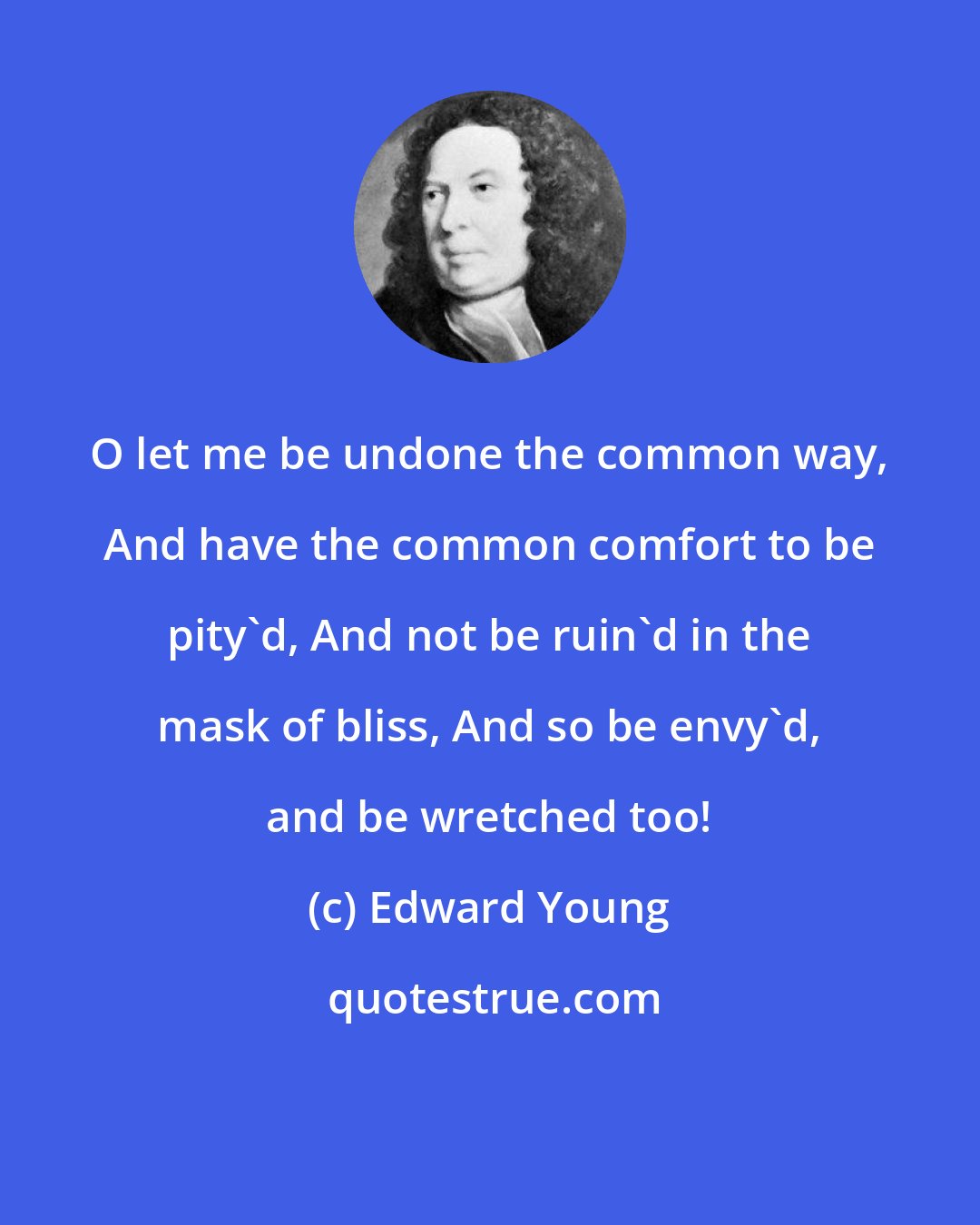 Edward Young: O let me be undone the common way, And have the common comfort to be pity'd, And not be ruin'd in the mask of bliss, And so be envy'd, and be wretched too!