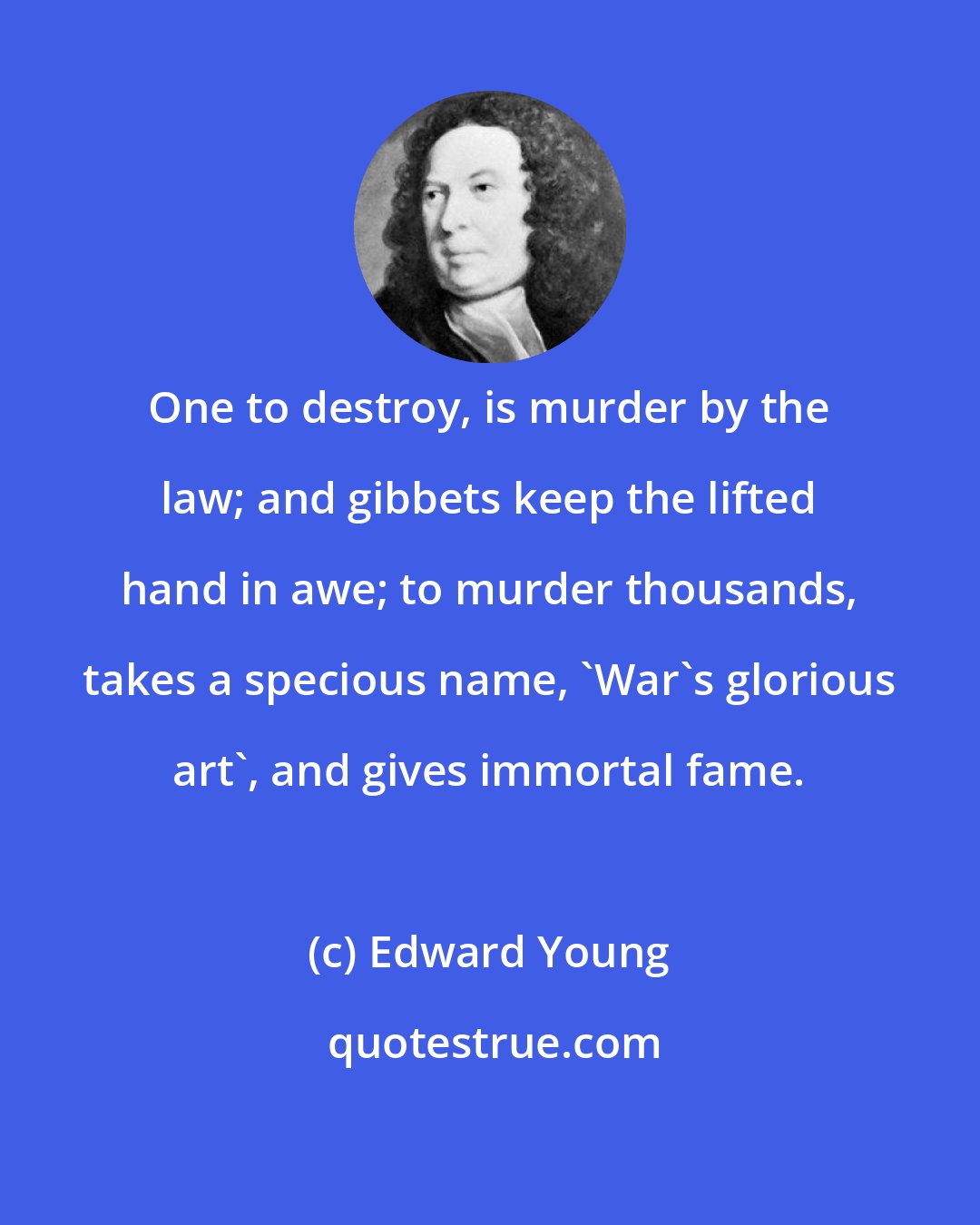 Edward Young: One to destroy, is murder by the law; and gibbets keep the lifted hand in awe; to murder thousands, takes a specious name, 'War's glorious art', and gives immortal fame.