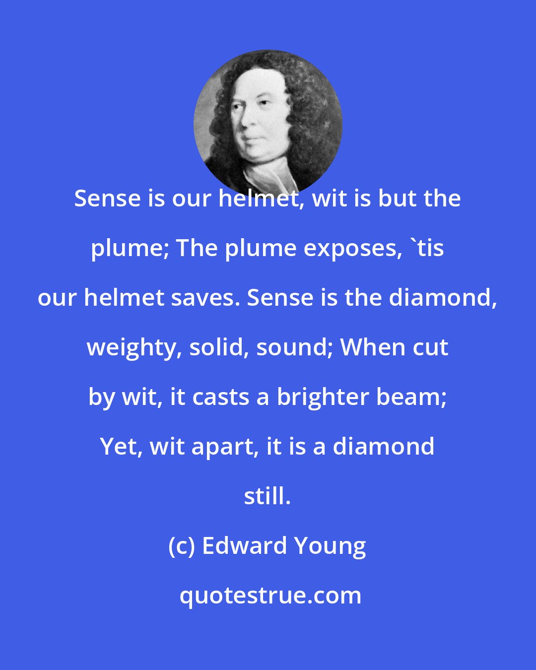 Edward Young: Sense is our helmet, wit is but the plume; The plume exposes, 'tis our helmet saves. Sense is the diamond, weighty, solid, sound; When cut by wit, it casts a brighter beam; Yet, wit apart, it is a diamond still.