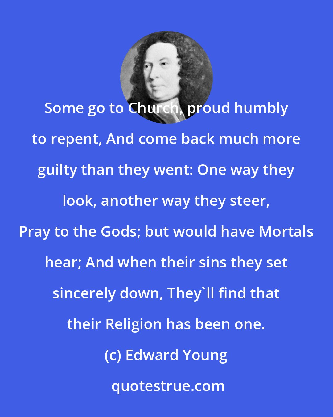 Edward Young: Some go to Church, proud humbly to repent, And come back much more guilty than they went: One way they look, another way they steer, Pray to the Gods; but would have Mortals hear; And when their sins they set sincerely down, They'll find that their Religion has been one.