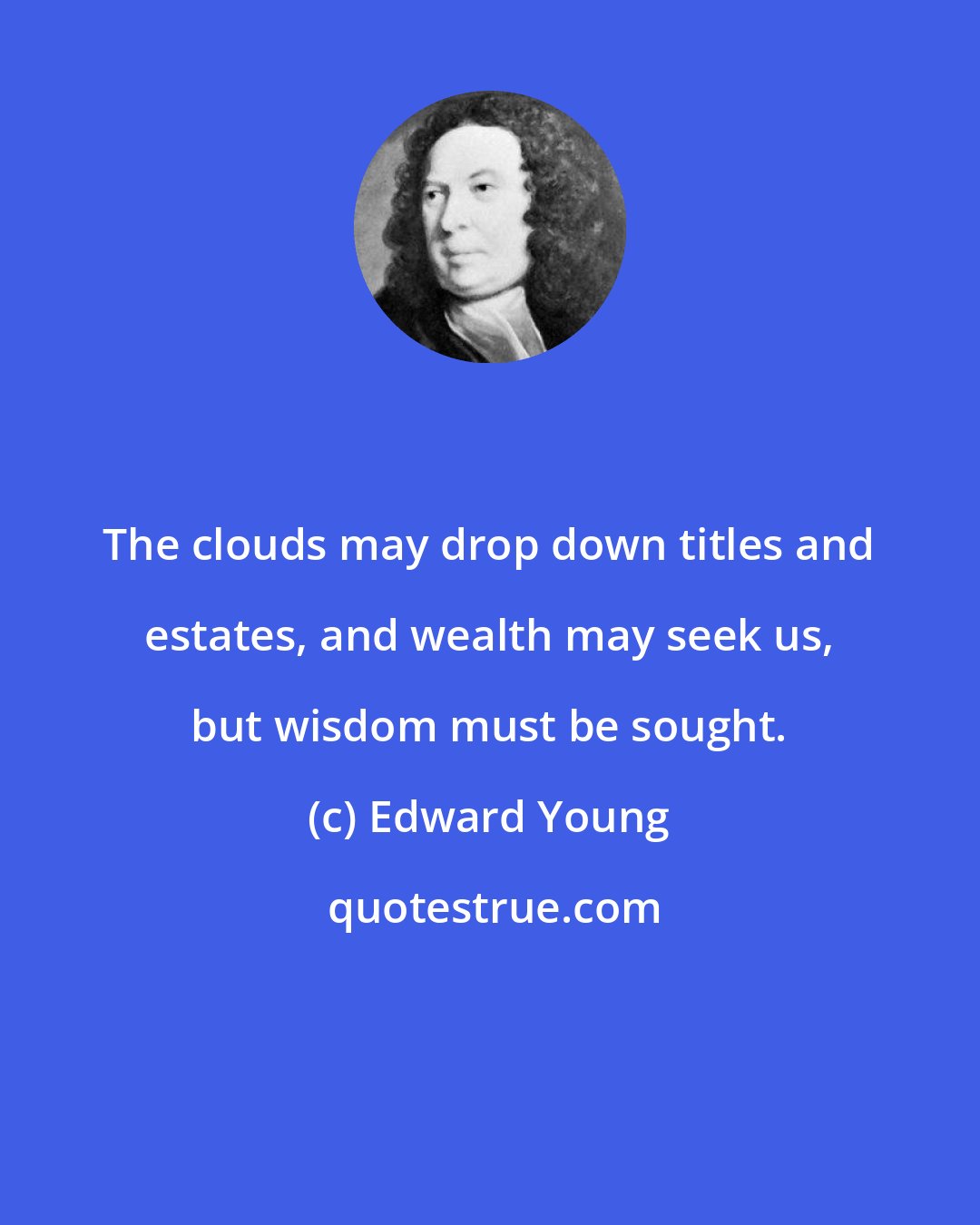 Edward Young: The clouds may drop down titles and estates, and wealth may seek us, but wisdom must be sought.