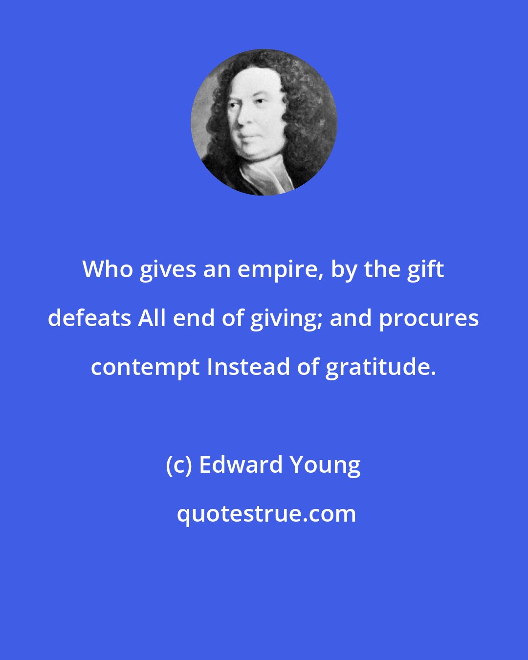 Edward Young: Who gives an empire, by the gift defeats All end of giving; and procures contempt Instead of gratitude.