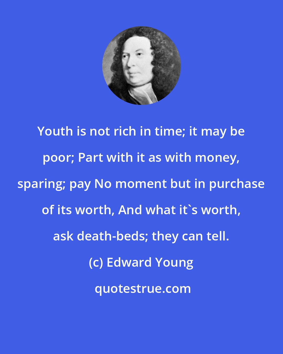 Edward Young: Youth is not rich in time; it may be poor; Part with it as with money, sparing; pay No moment but in purchase of its worth, And what it's worth, ask death-beds; they can tell.