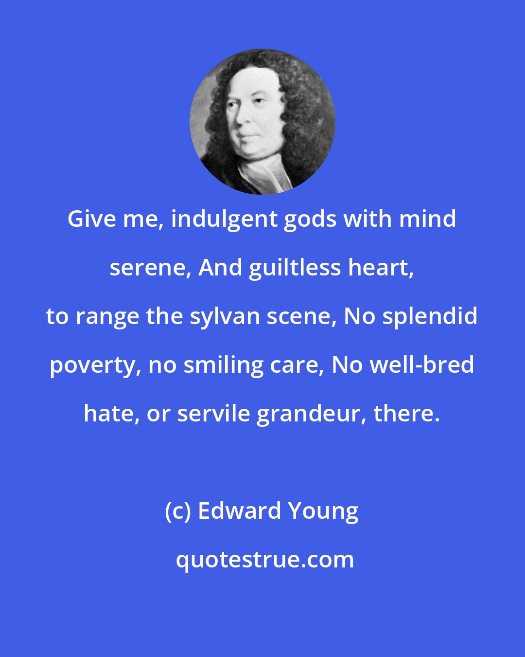 Edward Young: Give me, indulgent gods with mind serene, And guiltless heart, to range the sylvan scene, No splendid poverty, no smiling care, No well-bred hate, or servile grandeur, there.