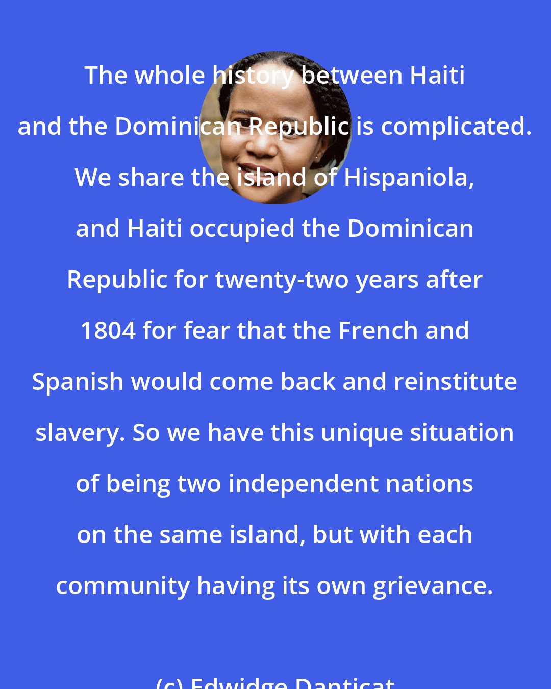 Edwidge Danticat: The whole history between Haiti and the Dominican Republic is complicated. We share the island of Hispaniola, and Haiti occupied the Dominican Republic for twenty-two years after 1804 for fear that the French and Spanish would come back and reinstitute slavery. So we have this unique situation of being two independent nations on the same island, but with each community having its own grievance.