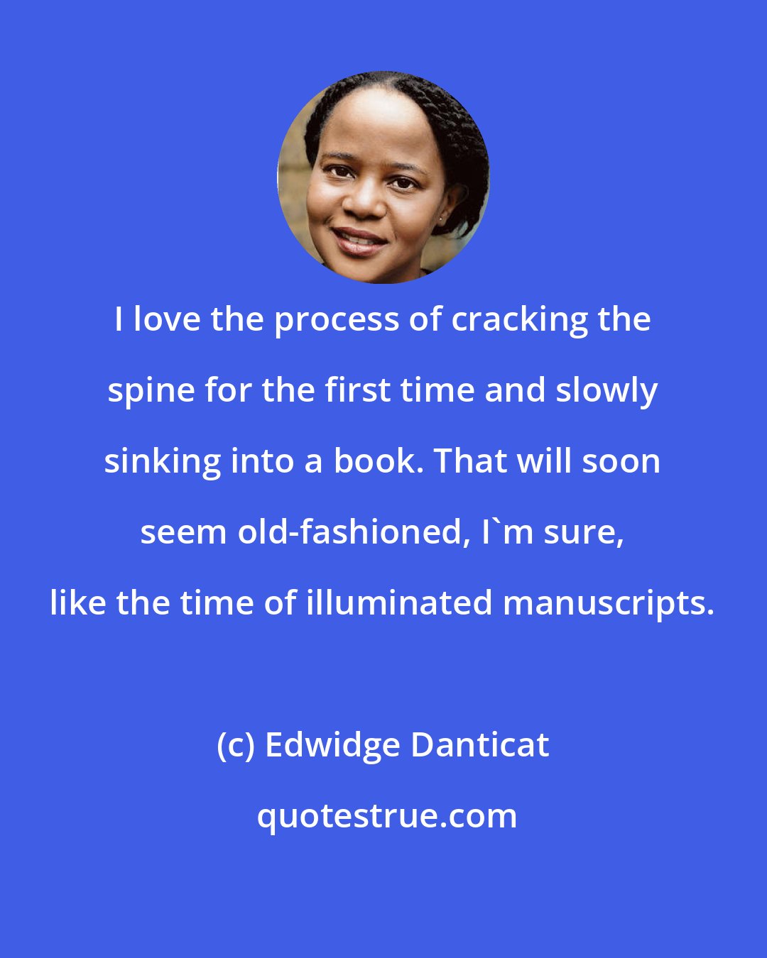 Edwidge Danticat: I love the process of cracking the spine for the first time and slowly sinking into a book. That will soon seem old-fashioned, I'm sure, like the time of illuminated manuscripts.