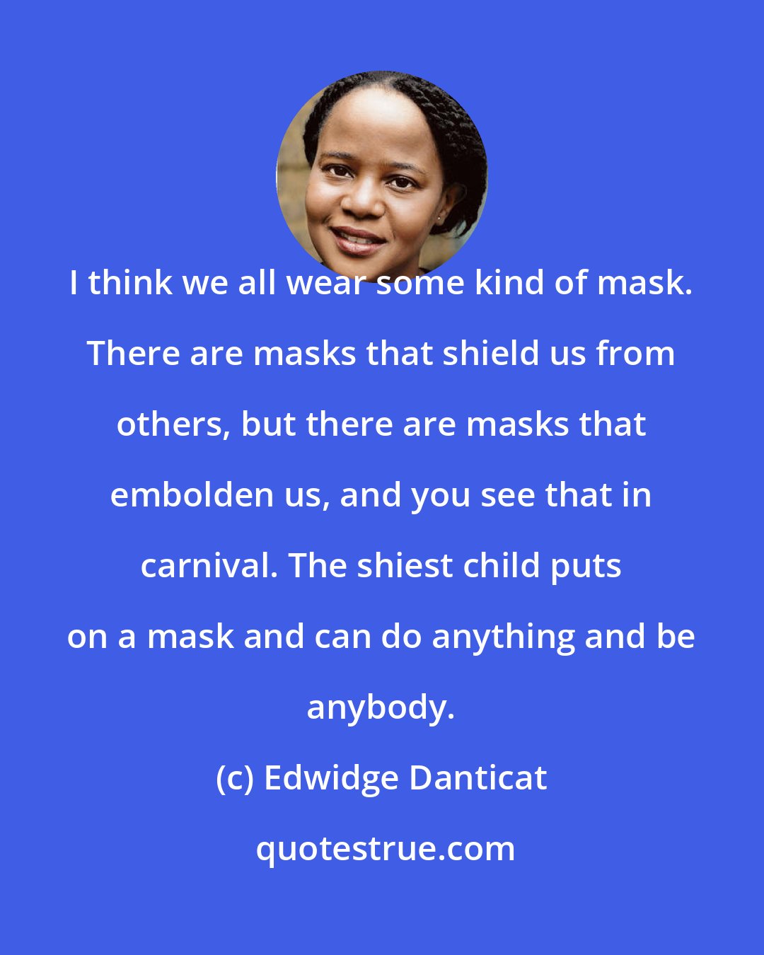 Edwidge Danticat: I think we all wear some kind of mask. There are masks that shield us from others, but there are masks that embolden us, and you see that in carnival. The shiest child puts on a mask and can do anything and be anybody.