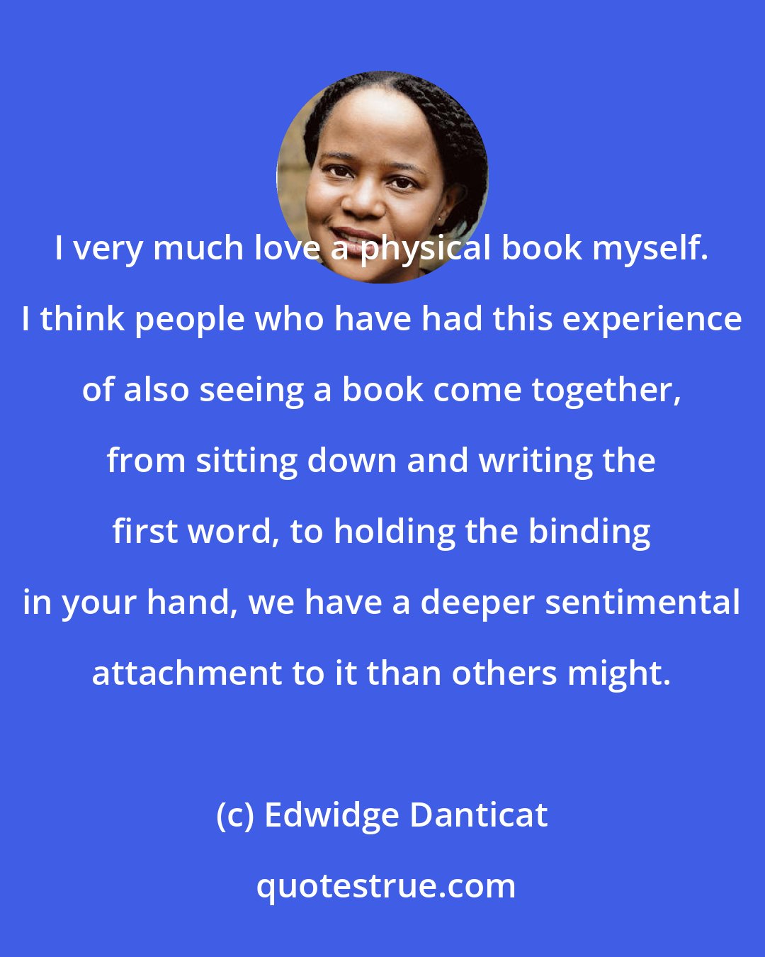 Edwidge Danticat: I very much love a physical book myself. I think people who have had this experience of also seeing a book come together, from sitting down and writing the first word, to holding the binding in your hand, we have a deeper sentimental attachment to it than others might.