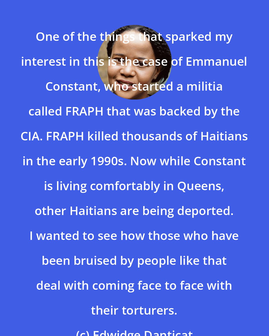 Edwidge Danticat: One of the things that sparked my interest in this is the case of Emmanuel Constant, who started a militia called FRAPH that was backed by the CIA. FRAPH killed thousands of Haitians in the early 1990s. Now while Constant is living comfortably in Queens, other Haitians are being deported. I wanted to see how those who have been bruised by people like that deal with coming face to face with their torturers.