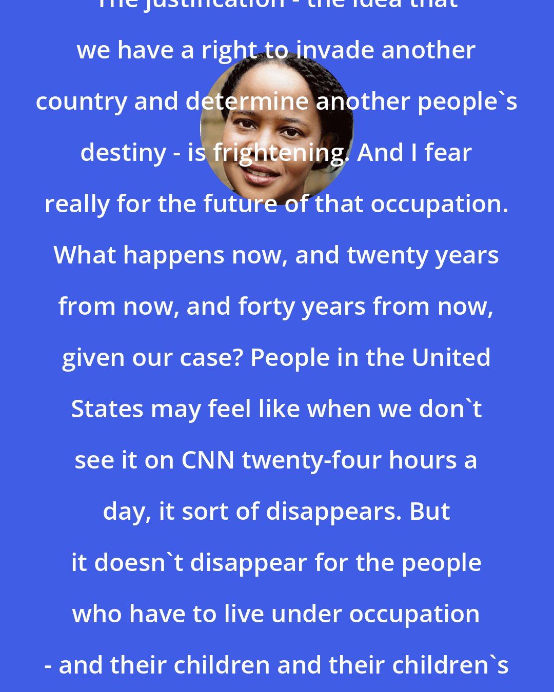 Edwidge Danticat: The justification - the idea that we have a right to invade another country and determine another people's destiny - is frightening. And I fear really for the future of that occupation. What happens now, and twenty years from now, and forty years from now, given our case? People in the United States may feel like when we don't see it on CNN twenty-four hours a day, it sort of disappears. But it doesn't disappear for the people who have to live under occupation - and their children and their children's children.