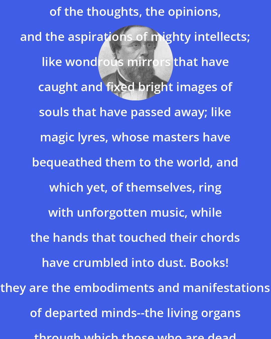 Edwin Hubbel Chapin: Books! The chosen depositories of the thoughts, the opinions, and the aspirations of mighty intellects; like wondrous mirrors that have caught and fixed bright images of souls that have passed away; like magic lyres, whose masters have bequeathed them to the world, and which yet, of themselves, ring with unforgotten music, while the hands that touched their chords have crumbled into dust. Books! they are the embodiments and manifestations of departed minds--the living organs through which those who are dead yet speak to us.