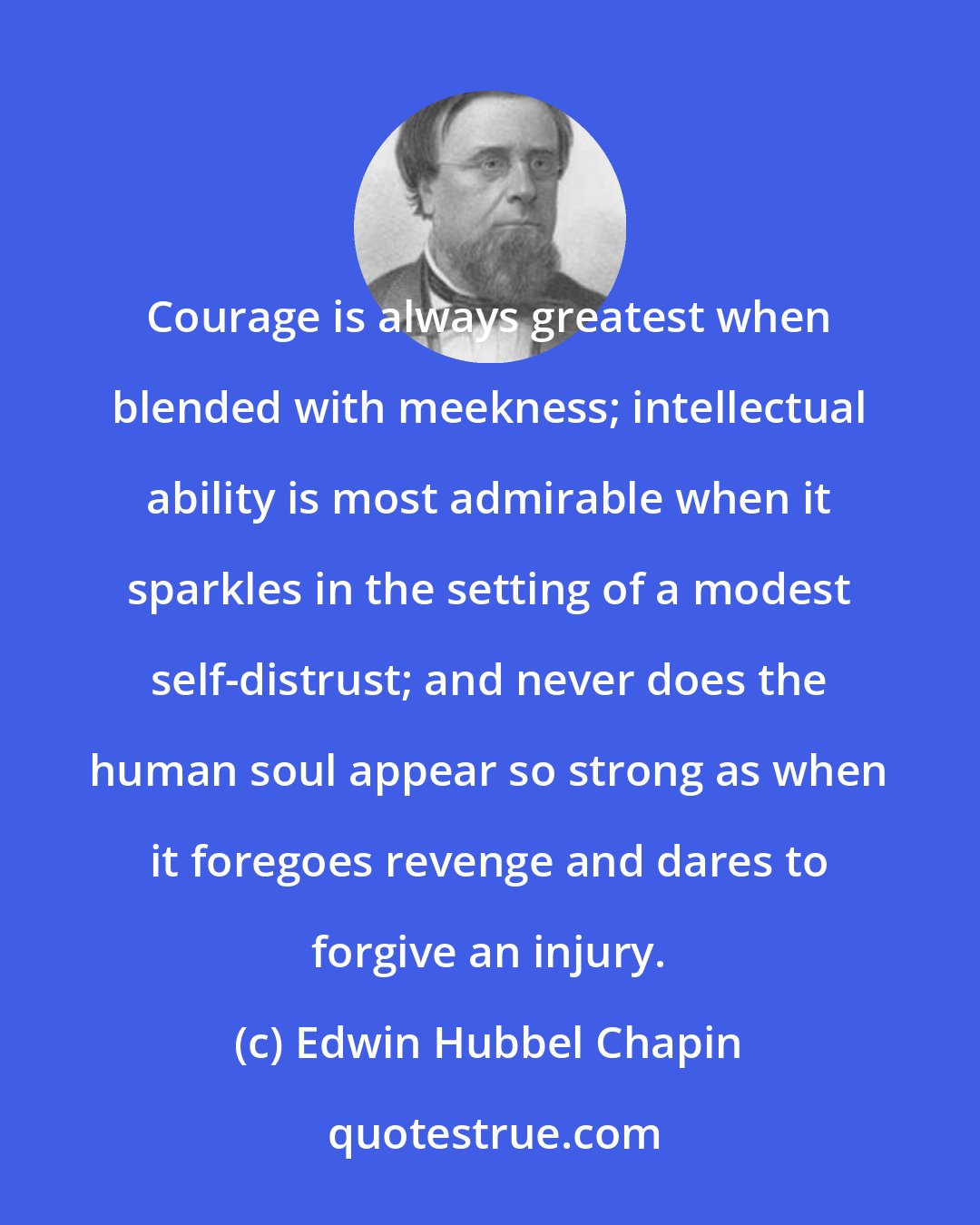 Edwin Hubbel Chapin: Courage is always greatest when blended with meekness; intellectual ability is most admirable when it sparkles in the setting of a modest self-distrust; and never does the human soul appear so strong as when it foregoes revenge and dares to forgive an injury.