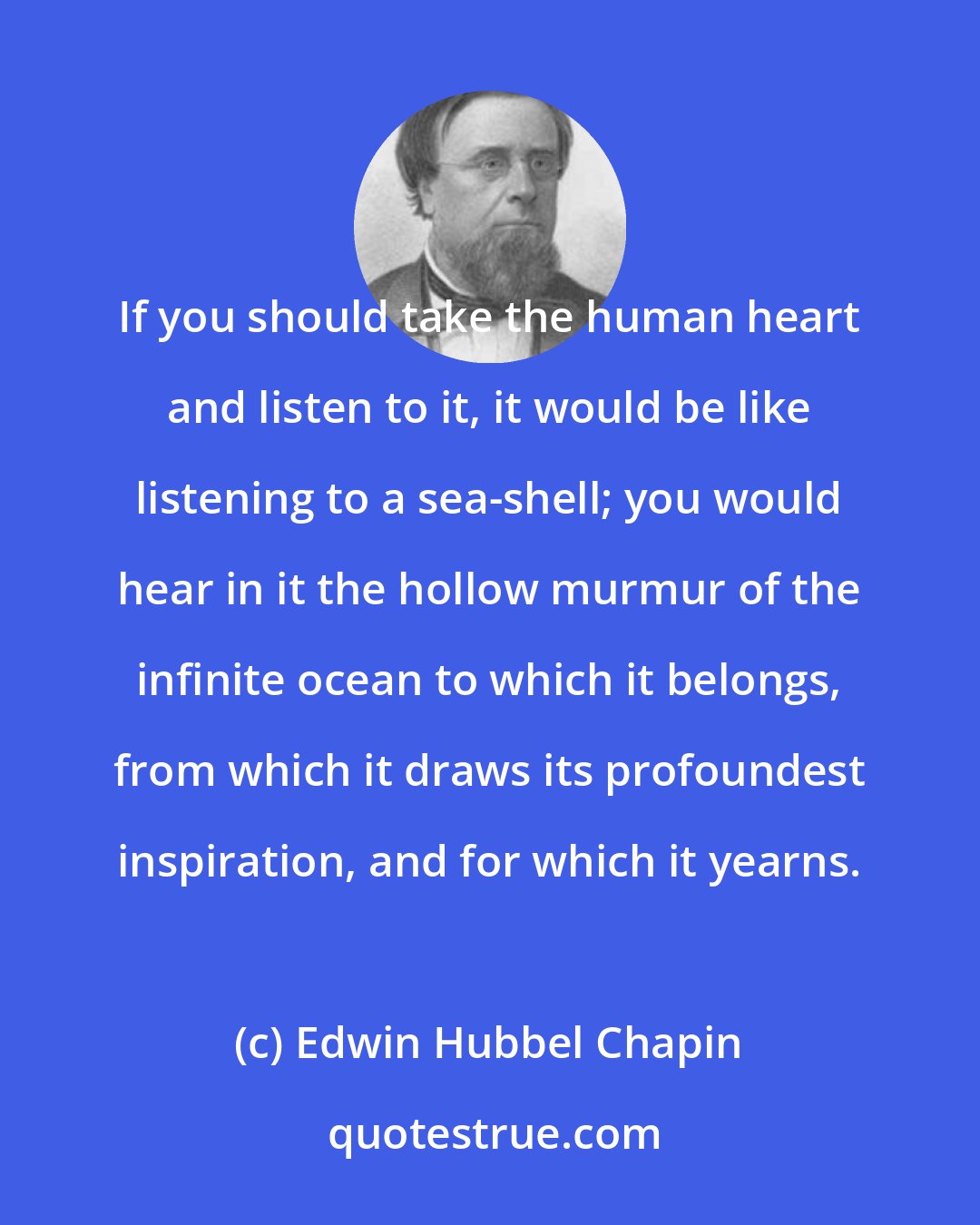 Edwin Hubbel Chapin: If you should take the human heart and listen to it, it would be like listening to a sea-shell; you would hear in it the hollow murmur of the infinite ocean to which it belongs, from which it draws its profoundest inspiration, and for which it yearns.