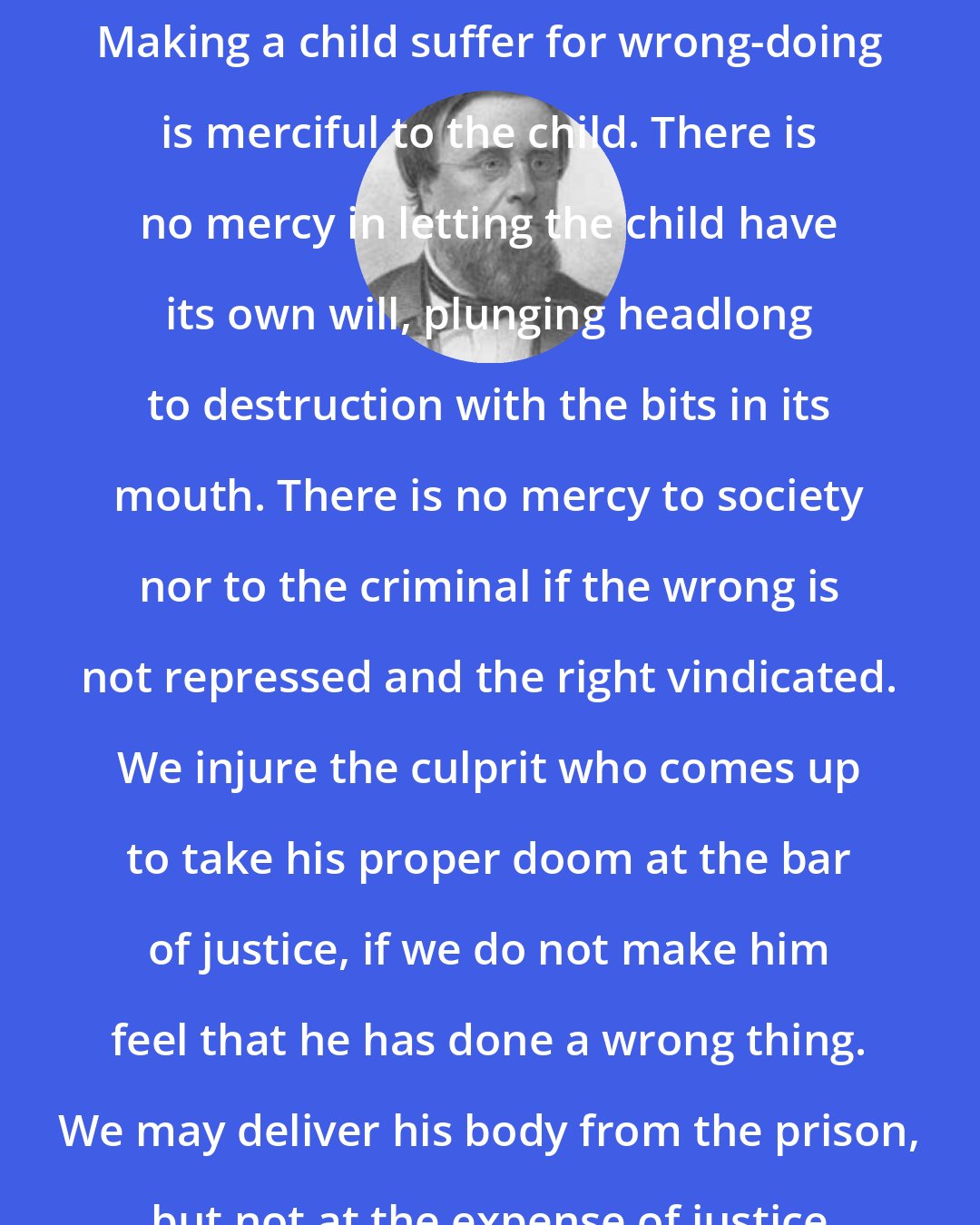 Edwin Hubbel Chapin: The essence of justice is mercy. Making a child suffer for wrong-doing is merciful to the child. There is no mercy in letting the child have its own will, plunging headlong to destruction with the bits in its mouth. There is no mercy to society nor to the criminal if the wrong is not repressed and the right vindicated. We injure the culprit who comes up to take his proper doom at the bar of justice, if we do not make him feel that he has done a wrong thing. We may deliver his body from the prison, but not at the expense of justice nor to his own injury.