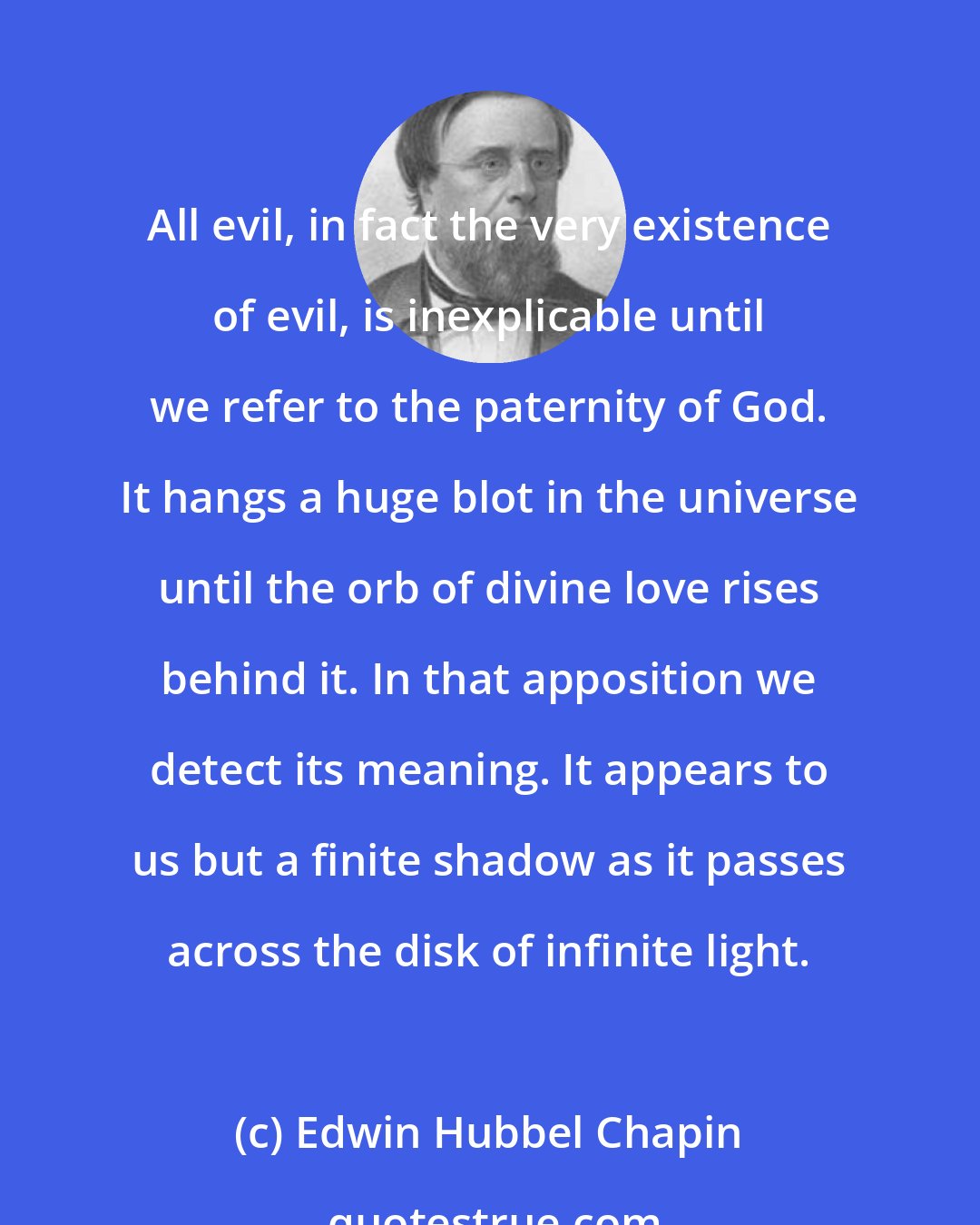 Edwin Hubbel Chapin: All evil, in fact the very existence of evil, is inexplicable until we refer to the paternity of God. It hangs a huge blot in the universe until the orb of divine love rises behind it. In that apposition we detect its meaning. It appears to us but a finite shadow as it passes across the disk of infinite light.