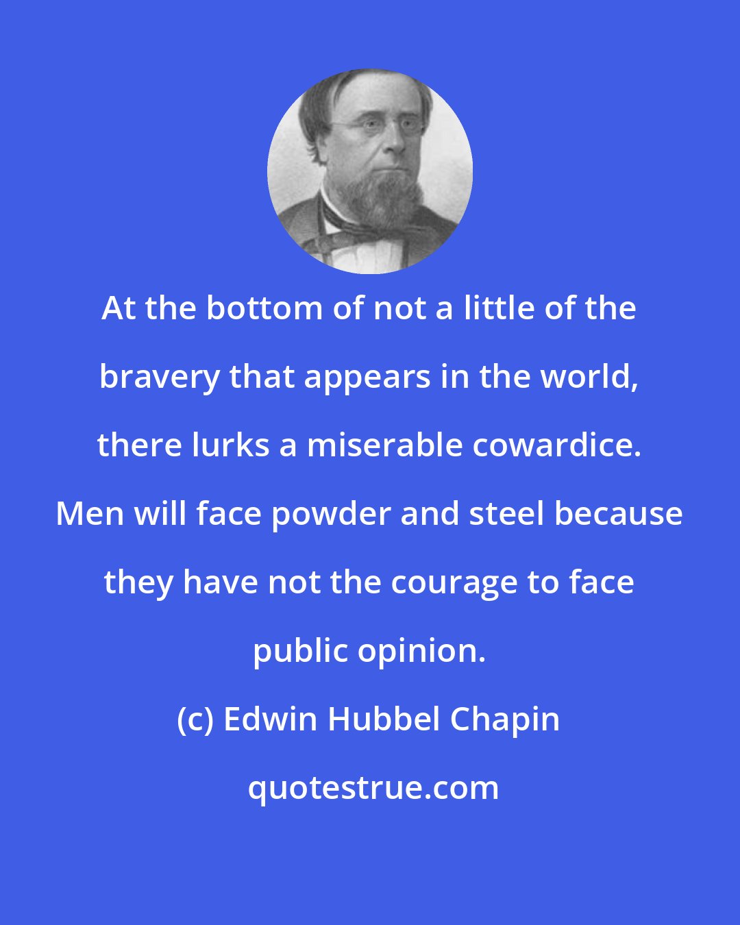 Edwin Hubbel Chapin: At the bottom of not a little of the bravery that appears in the world, there lurks a miserable cowardice. Men will face powder and steel because they have not the courage to face public opinion.