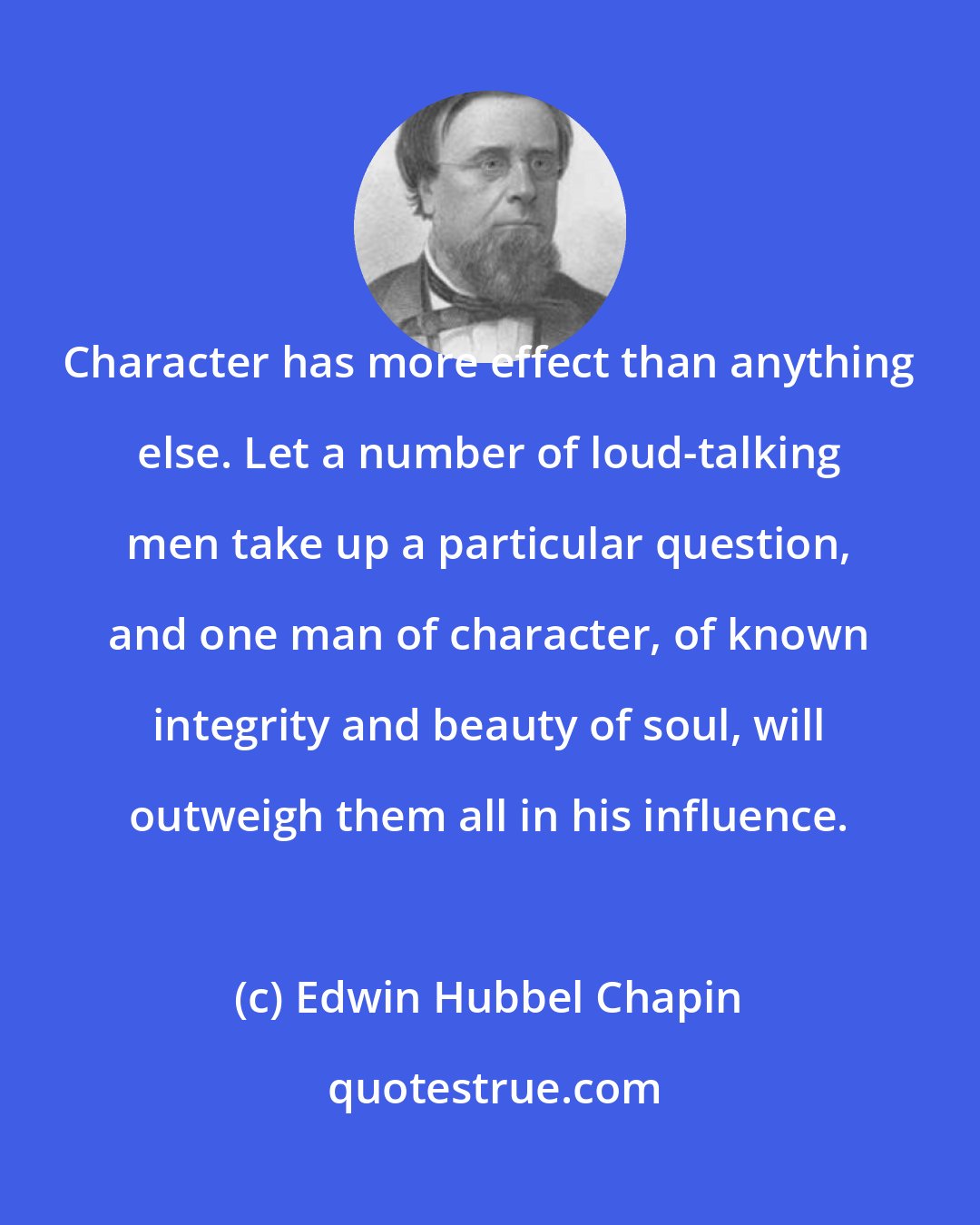 Edwin Hubbel Chapin: Character has more effect than anything else. Let a number of loud-talking men take up a particular question, and one man of character, of known integrity and beauty of soul, will outweigh them all in his influence.