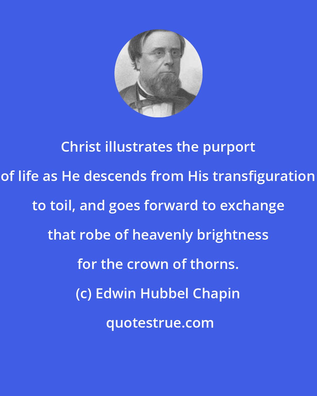 Edwin Hubbel Chapin: Christ illustrates the purport of life as He descends from His transfiguration to toil, and goes forward to exchange that robe of heavenly brightness for the crown of thorns.