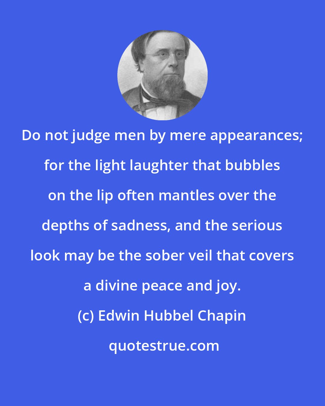 Edwin Hubbel Chapin: Do not judge men by mere appearances; for the light laughter that bubbles on the lip often mantles over the depths of sadness, and the serious look may be the sober veil that covers a divine peace and joy.