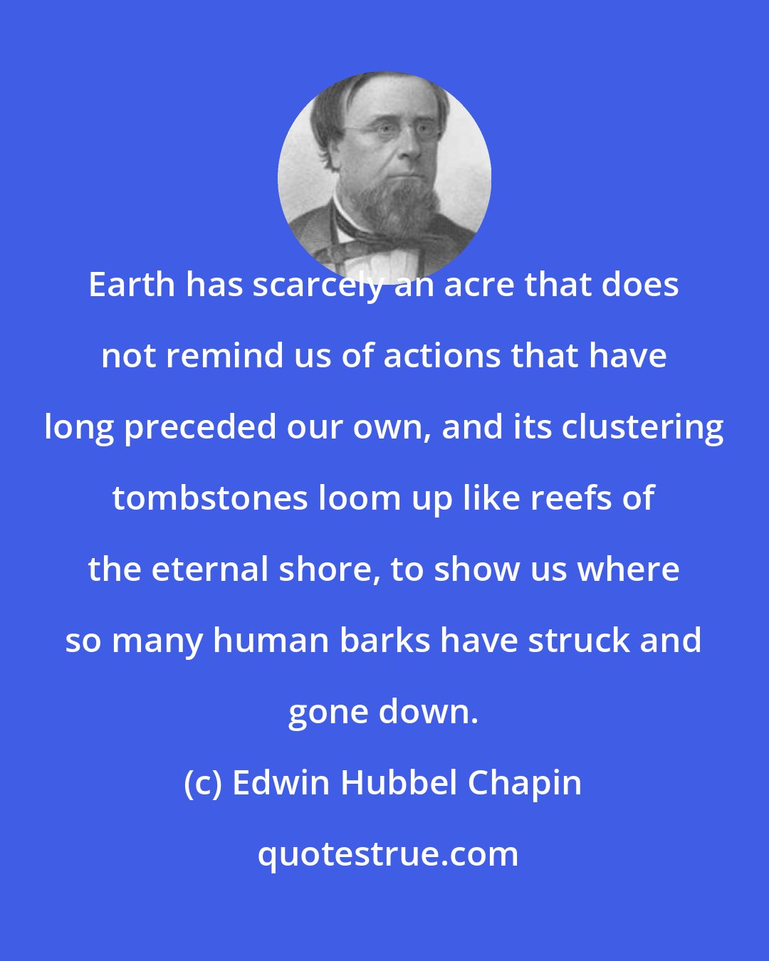 Edwin Hubbel Chapin: Earth has scarcely an acre that does not remind us of actions that have long preceded our own, and its clustering tombstones loom up like reefs of the eternal shore, to show us where so many human barks have struck and gone down.