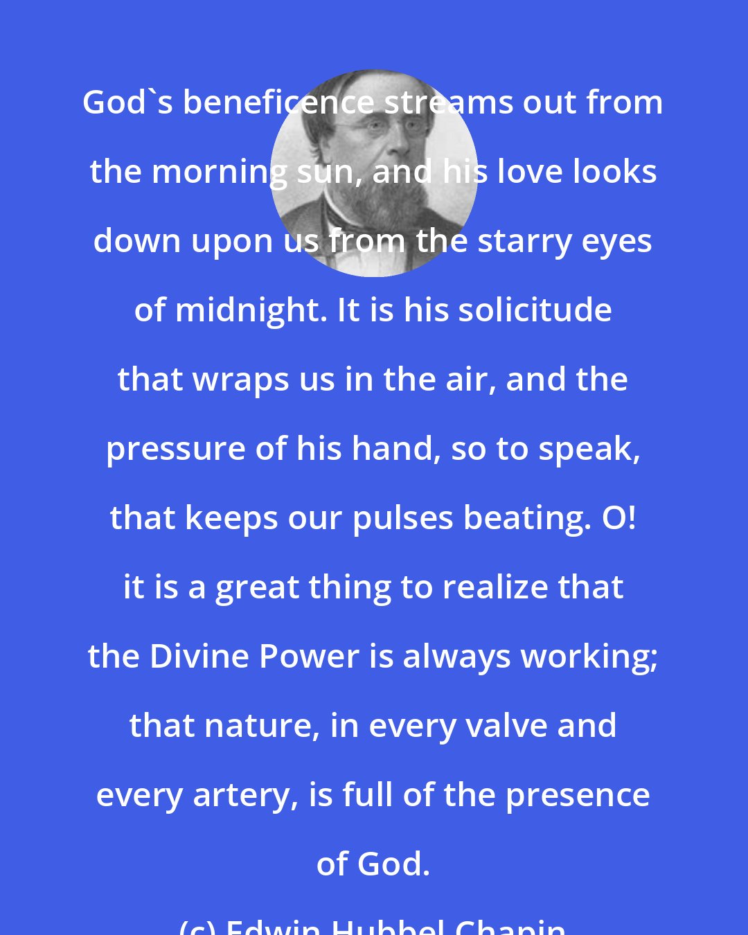 Edwin Hubbel Chapin: God's beneficence streams out from the morning sun, and his love looks down upon us from the starry eyes of midnight. It is his solicitude that wraps us in the air, and the pressure of his hand, so to speak, that keeps our pulses beating. O! it is a great thing to realize that the Divine Power is always working; that nature, in every valve and every artery, is full of the presence of God.