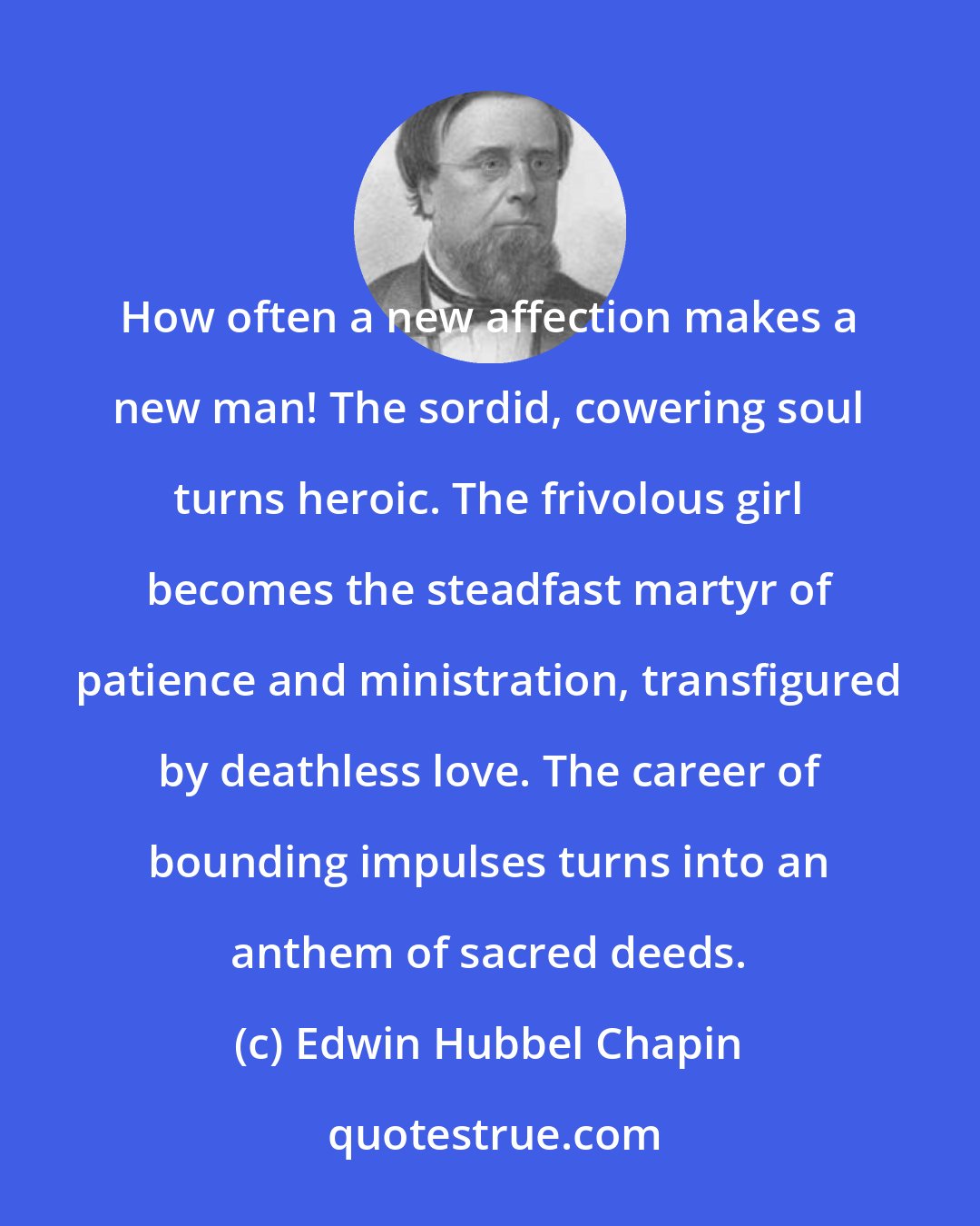 Edwin Hubbel Chapin: How often a new affection makes a new man! The sordid, cowering soul turns heroic. The frivolous girl becomes the steadfast martyr of patience and ministration, transfigured by deathless love. The career of bounding impulses turns into an anthem of sacred deeds.