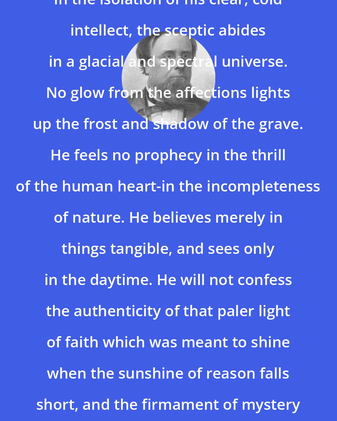 Edwin Hubbel Chapin: In the isolation of his clear, cold intellect, the sceptic abides in a glacial and spectral universe. No glow from the affections lights up the frost and shadow of the grave. He feels no prophecy in the thrill of the human heart-in the incompleteness of nature. He believes merely in things tangible, and sees only in the daytime. He will not confess the authenticity of that paler light of faith which was meant to shine when the sunshine of reason falls short, and the firmament of mystery is over our heads.