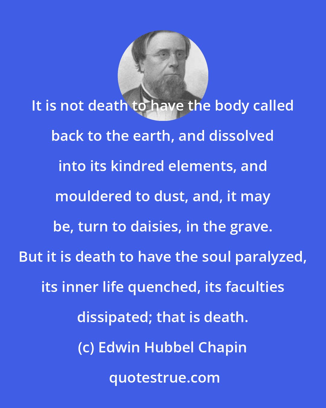 Edwin Hubbel Chapin: It is not death to have the body called back to the earth, and dissolved into its kindred elements, and mouldered to dust, and, it may be, turn to daisies, in the grave. But it is death to have the soul paralyzed, its inner life quenched, its faculties dissipated; that is death.