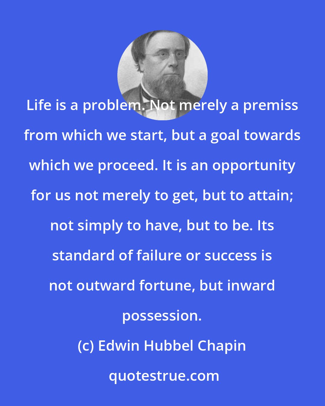 Edwin Hubbel Chapin: Life is a problem. Not merely a premiss from which we start, but a goal towards which we proceed. It is an opportunity for us not merely to get, but to attain; not simply to have, but to be. Its standard of failure or success is not outward fortune, but inward possession.