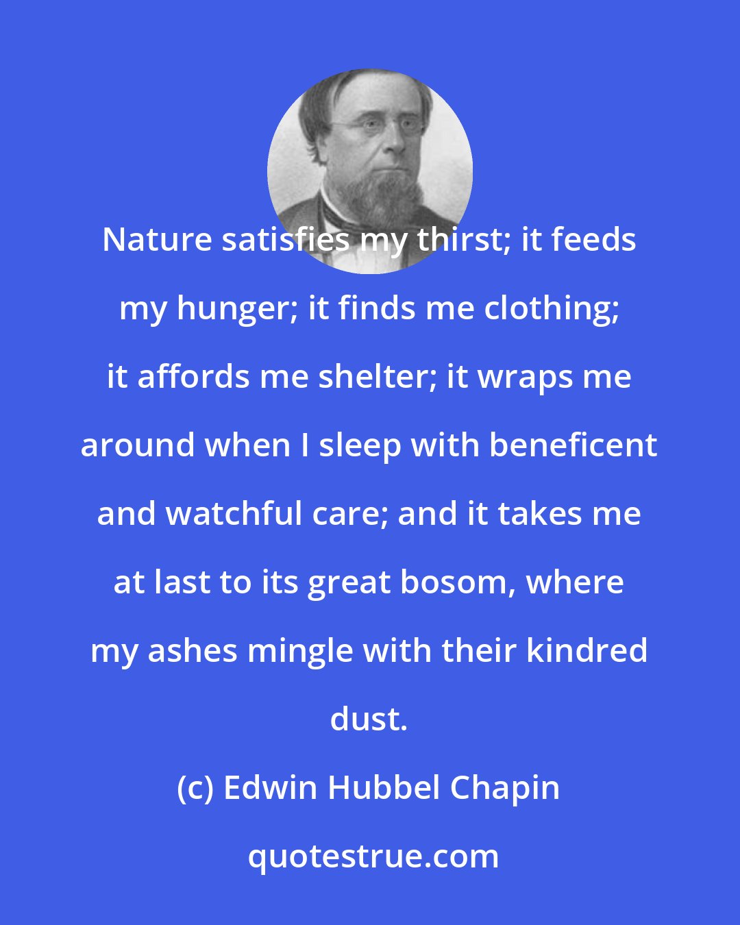 Edwin Hubbel Chapin: Nature satisfies my thirst; it feeds my hunger; it finds me clothing; it affords me shelter; it wraps me around when I sleep with beneficent and watchful care; and it takes me at last to its great bosom, where my ashes mingle with their kindred dust.