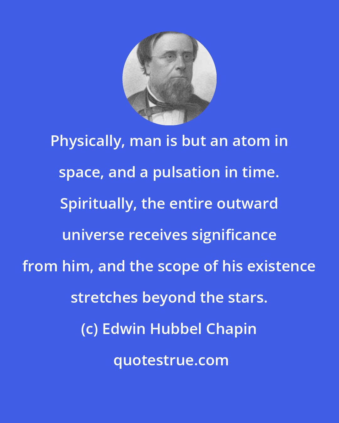 Edwin Hubbel Chapin: Physically, man is but an atom in space, and a pulsation in time. Spiritually, the entire outward universe receives significance from him, and the scope of his existence stretches beyond the stars.