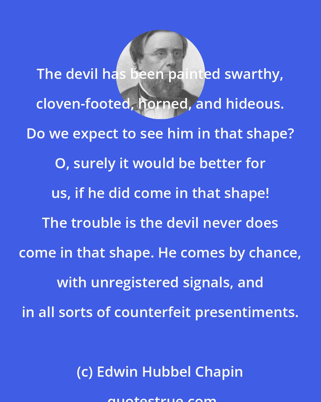 Edwin Hubbel Chapin: The devil has been painted swarthy, cloven-footed, horned, and hideous. Do we expect to see him in that shape? O, surely it would be better for us, if he did come in that shape! The trouble is the devil never does come in that shape. He comes by chance, with unregistered signals, and in all sorts of counterfeit presentiments.