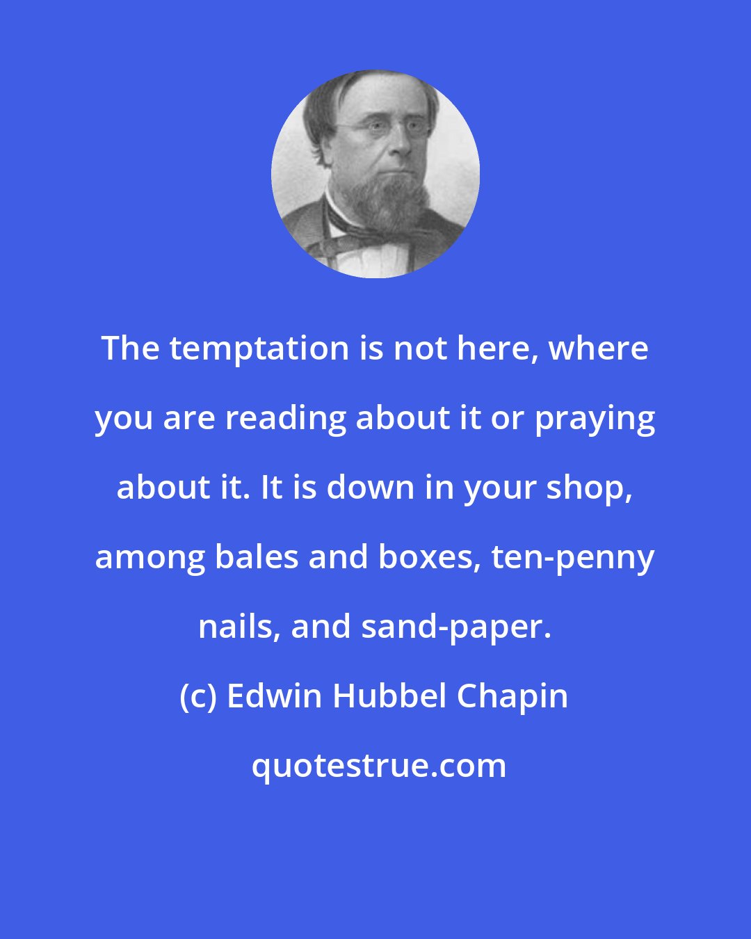 Edwin Hubbel Chapin: The temptation is not here, where you are reading about it or praying about it. It is down in your shop, among bales and boxes, ten-penny nails, and sand-paper.