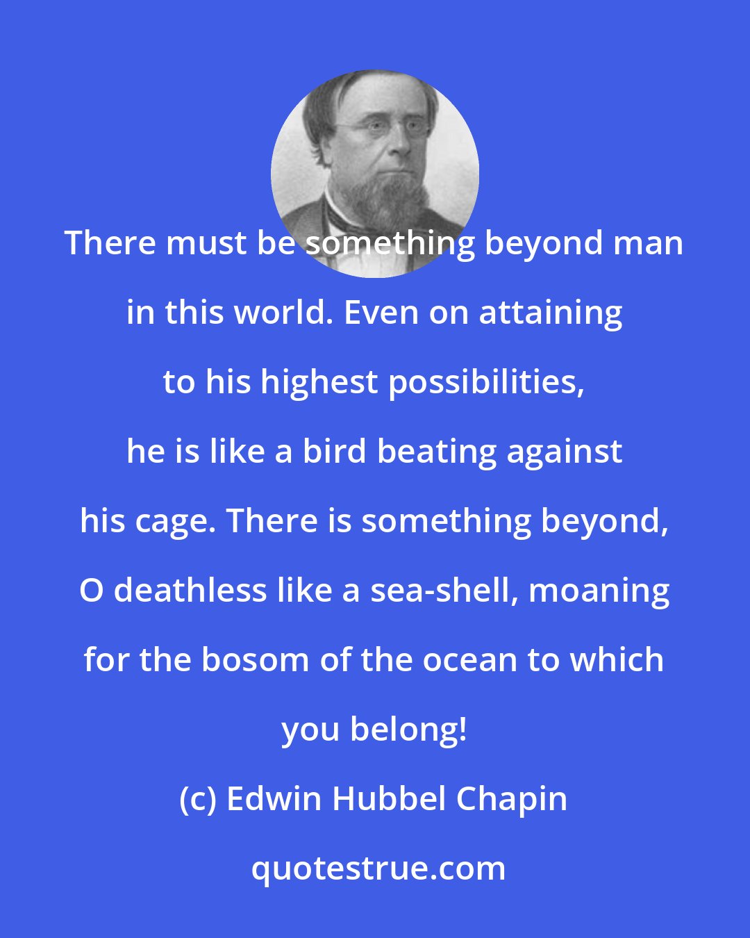 Edwin Hubbel Chapin: There must be something beyond man in this world. Even on attaining to his highest possibilities, he is like a bird beating against his cage. There is something beyond, O deathless like a sea-shell, moaning for the bosom of the ocean to which you belong!