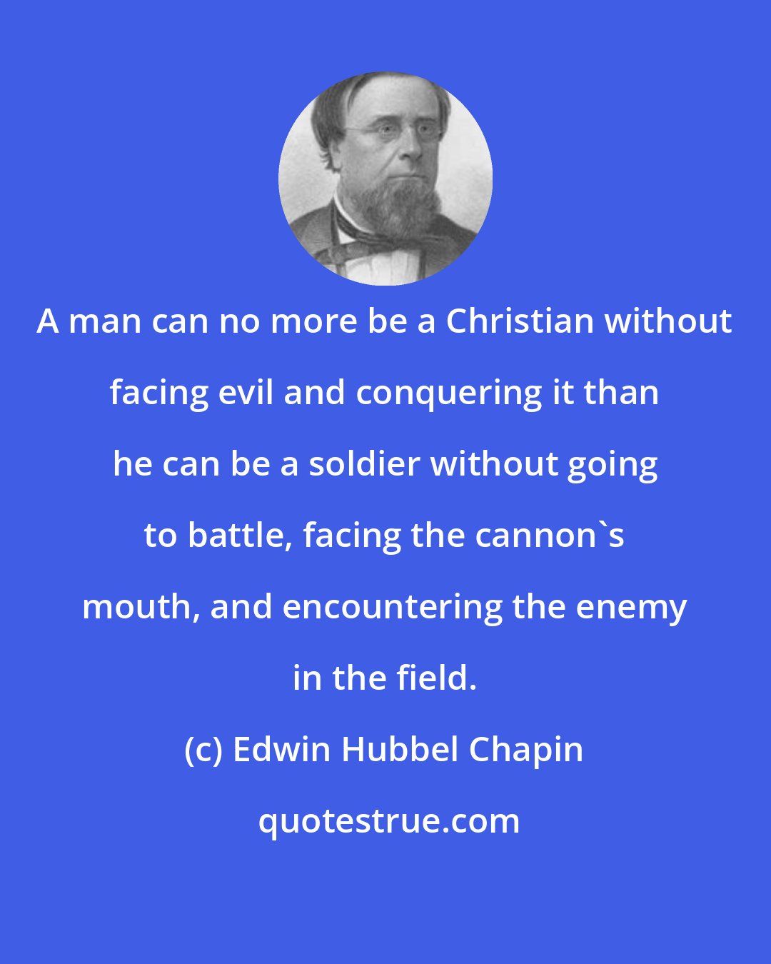 Edwin Hubbel Chapin: A man can no more be a Christian without facing evil and conquering it than he can be a soldier without going to battle, facing the cannon's mouth, and encountering the enemy in the field.