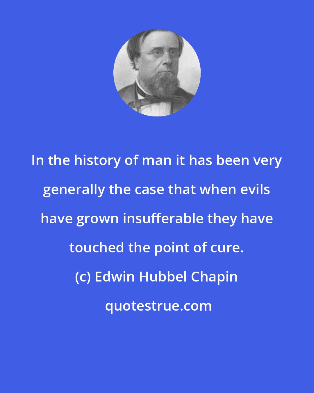 Edwin Hubbel Chapin: In the history of man it has been very generally the case that when evils have grown insufferable they have touched the point of cure.