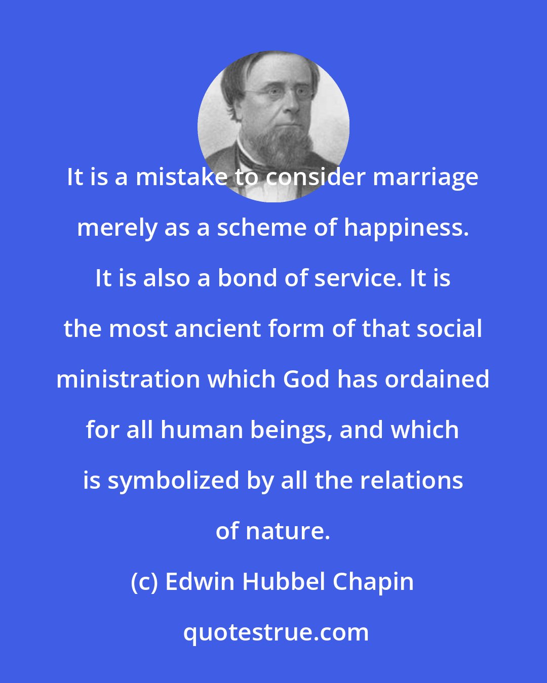 Edwin Hubbel Chapin: It is a mistake to consider marriage merely as a scheme of happiness. It is also a bond of service. It is the most ancient form of that social ministration which God has ordained for all human beings, and which is symbolized by all the relations of nature.