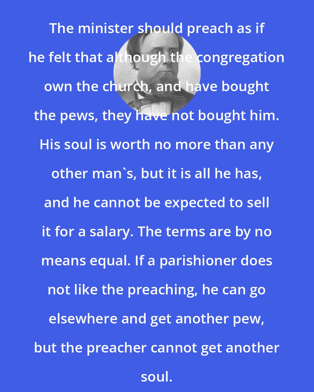 Edwin Hubbel Chapin: The minister should preach as if he felt that although the congregation own the church, and have bought the pews, they have not bought him. His soul is worth no more than any other man's, but it is all he has, and he cannot be expected to sell it for a salary. The terms are by no means equal. If a parishioner does not like the preaching, he can go elsewhere and get another pew, but the preacher cannot get another soul.