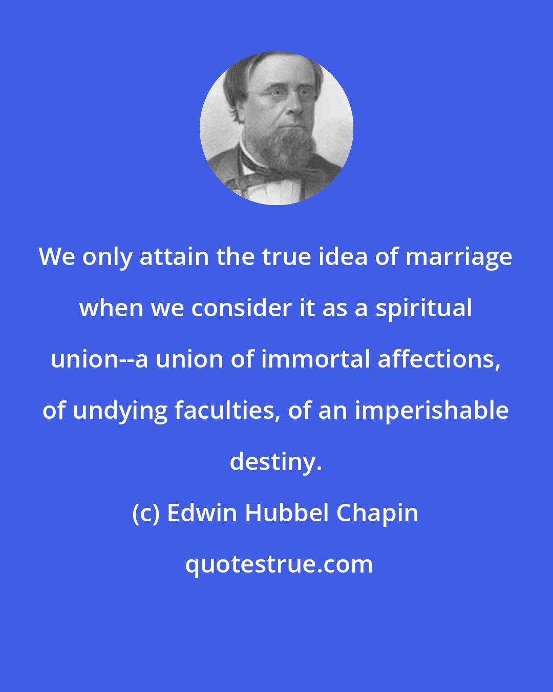 Edwin Hubbel Chapin: We only attain the true idea of marriage when we consider it as a spiritual union--a union of immortal affections, of undying faculties, of an imperishable destiny.