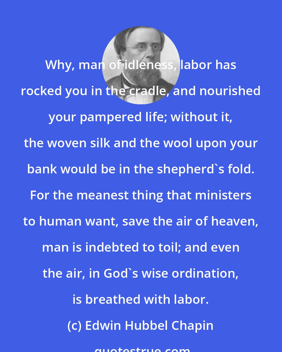 Edwin Hubbel Chapin: Why, man of idleness, labor has rocked you in the cradle, and nourished your pampered life; without it, the woven silk and the wool upon your bank would be in the shepherd's fold. For the meanest thing that ministers to human want, save the air of heaven, man is indebted to toil; and even the air, in God's wise ordination, is breathed with labor.