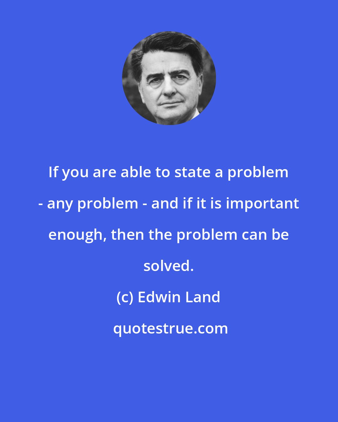 Edwin Land: If you are able to state a problem - any problem - and if it is important enough, then the problem can be solved.