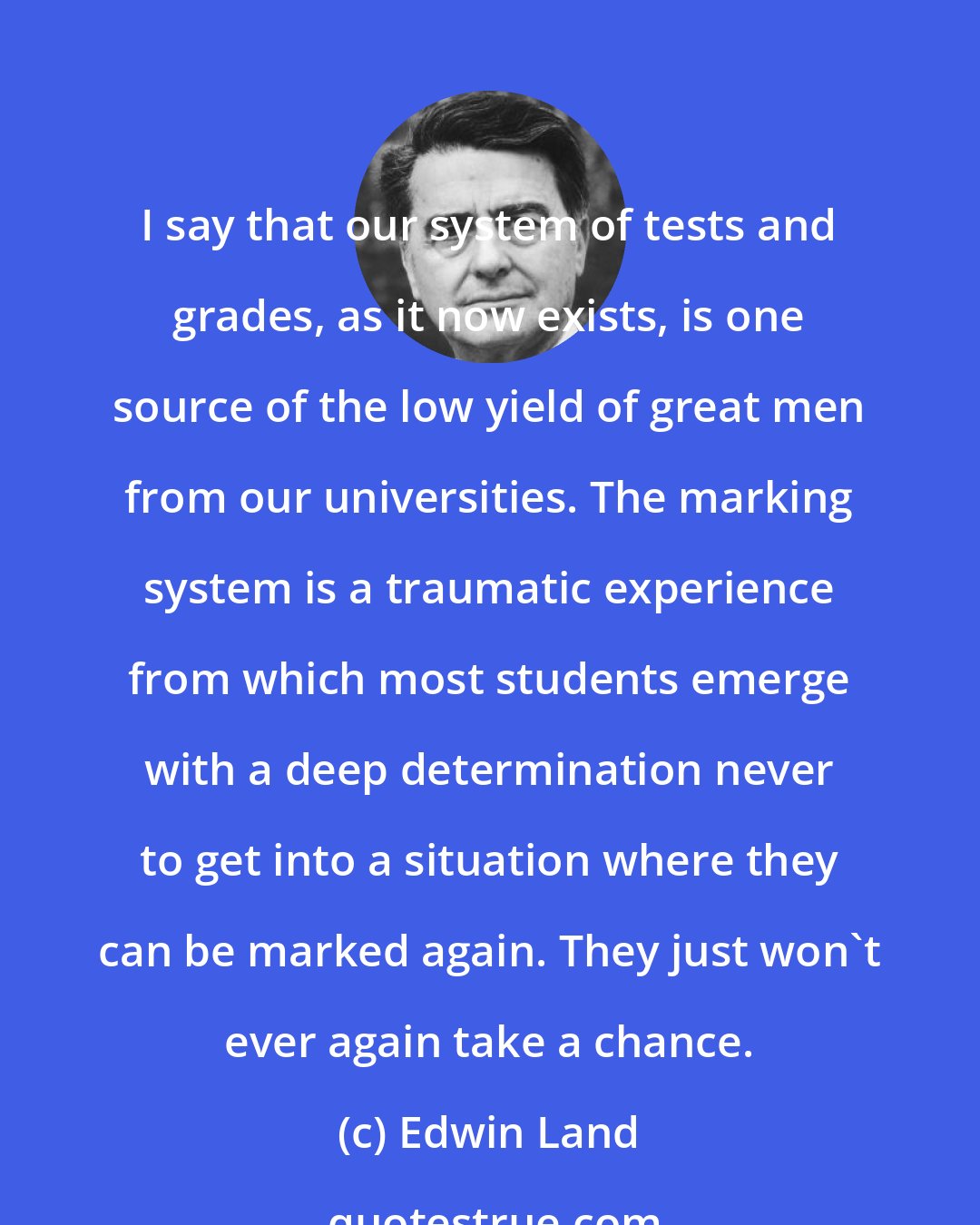 Edwin Land: I say that our system of tests and grades, as it now exists, is one source of the low yield of great men from our universities. The marking system is a traumatic experience from which most students emerge with a deep determination never to get into a situation where they can be marked again. They just won't ever again take a chance.